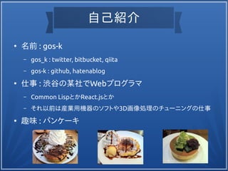 自己紹介
●
名前 : gos-k
– gos_k : twitter, bitbucket, qiita
– gos-k : github, hatenablog
●
仕事 : 渋谷の某社でWebプログラマ
– Common LispとかReact.jsとか
– それ以前は産業用機器のソフトや3D画像処理のチューニングの仕事
●
趣味 : パンケーキ
 