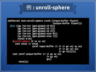 例 : unroll-sphere
(defkernel test-unroll-sphere (void ((input-buffer float*)
(output-buffer float*)))
(let ((gx (to-int (get-global-id 0)))
(gy (to-int (get-global-id 1)))
(gz (to-int (get-global-id 2)))
(sx (to-int (get-global-size 0)))
(sy (to-int (get-global-size 1)))
(total 0.0))
(unroll-sphere (2 vx vy vz)
(set total (+ total
(aref input-buffer (+ (* (+ gz vz) sy sx)
(* (+ gy vy) sx)
(+ gx vx))))))
(set (aref output-buffer (+ (* gz sy sx)
(* gy sx)
gx))
total)))
 