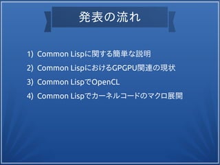 発表の流れ
1) Common Lispに関する簡単な説明
2) Common LispにおけるGPGPU関連の現状
3) Common LispでOpenCL
4) Common Lispでカーネルコードのマクロ展開
 
