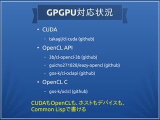 GPGPU対応状況
●
CUDA
– takagi/cl-cuda (github)
●
OpenCL API
– 3b/cl-opencl-3b (github)
– guicho271828/eazy-opencl (github)
– gos-k/cl-oclapi (github)
●
OpenCL C
– gos-k/oclcl (github)
CUDAもOpenCLも、ホストもデバイスも、
Common Lispで書ける
 
