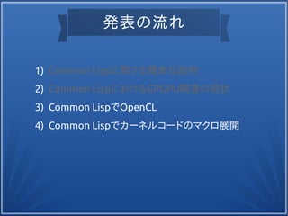 発表の流れ
1) Common Lispに関する簡単な説明
2) Common LispにおけるGPGPU関連の現状
3) Common LispでOpenCL
4) Common Lispでカーネルコードのマクロ展開
 