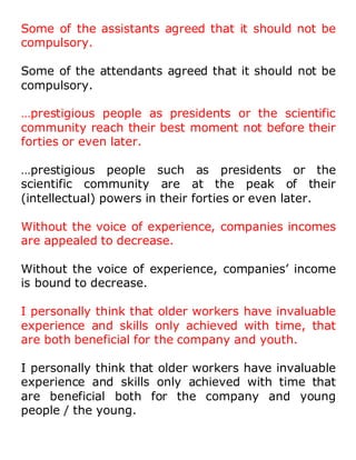 Some of the assistants agreed that it should not be
compulsory.
Some of the attendants agreed that it should not be
compulsory.
…prestigious people as presidents or the scientific
community reach their best moment not before their
forties or even later.
…prestigious people such as presidents or the
scientific community are at the peak of their
(intellectual) powers in their forties or even later.
Without the voice of experience, companies incomes
are appealed to decrease.
Without the voice of experience, companies’ income
is bound to decrease.
I personally think that older workers have invaluable
experience and skills only achieved with time, that
are both beneficial for the company and youth.
I personally think that older workers have invaluable
experience and skills only achieved with time that
are beneficial both for the company and young
people / the young.
 