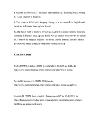8. Measles is infectious. (The names of most illnesses, including those ending
in –s, are singular in English.)
9. This poem is full of vivid imagery. (Imagery is uncountable in English and
therefore it does not have a plural form.)
10. He didn’t want to listen to my advice. (Advice is an uncountable noun and
therefore it does not have a plural form. Advice cannot be used with the article
an. To show the singular aspectof the noun, use the phrase a piece of advice.
To show the plural aspect, use the phrase some advice.)
BIBLIOGRAPHY
ENGLISH PRACTICE.(2015). Recuperado el 29 de 06 de 2015, de
http://www.englishpractice.com/common-mistakes/errors-nouns/
EnglishGrammar.org. (2015). Obtenido de
http://www.englishgrammar.org/common-mistakes-nouns-adjectives/
Council, B. (2015). Learnenglish. Recuperado el 29 de 06 de 2015, de
https://learnenglish.britishcouncil.org/en/english-grammar/nouns/common-
problems-countuncount-nouns
 