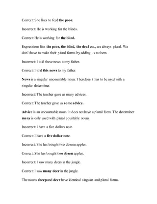 Correct: She likes to feed the poor.
Incorrect: He is working for the blinds.
Correct: He is working for the blind.
Expressions like the poor, the blind, the deaf etc., are always plural. We
don’thave to make their plural forms by adding –s to them.
Incorrect: I told these news to my father.
Correct: I told this news to my father.
News is a singular uncountable noun. Therefore it has to be used with a
singular determiner.
Incorrect: The teacher gave us many advices.
Correct: The teacher gave us some advice.
Advice is an uncountable noun. It does not have a plural form. The determiner
many is only used with plural countable nouns.
Incorrect: I have a five dollars note.
Correct: I have a five dollar note.
Incorrect: She has bought two dozens apples.
Correct: She has bought two dozen apples.
Incorrect: I saw many deers in the jungle.
Correct: I saw many deer in the jungle.
The nouns sheepand deer have identical singular and plural forms.
 