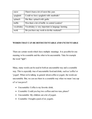 snow There's been a lot of snow this year.
spaghetti Could we have spaghetti with meatballs?
spinach She likes spinach with garlic.
traffic Was there a lot of traffic in central London?
vocabulary Vocabulary is very important in language learning.
work Do you have any work to do this weekend?
WORDS THAT CAN BE BOTHCOUNTABLE AND UNCOUNTABLE
There are certain words which have multiple meanings. It is possible for one
meaning to be countable and the other to be uncountable. Take for example
the word "light":
Many, many words can be used in both an uncountable way and a countable
way. This is especially true of uncountable food and drink, such as 'coffee' or
'yogurt'. When we're talking in general about coffee or yogurt, the words are
uncountable. But, we can use them in a countable way when we mean 'one cup
of' or 'one potof':
 Uncountable: Coffee is my favorite drink.
 Countable: Could you buy two coffees and two teas, please?
 Uncountable: My children eat a lot of yogurt.
 Countable: I bought a pack of six yogurts.
 