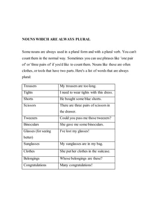 NOUNS WHICH ARE ALWAYS PLURAL
Some nouns are always used in a plural form and with a plural verb. You can't
count them in the normal way. Sometimes you can use phrases like 'one pair
of' or 'three pairs of' if you'd like to count them. Nouns like these are often
clothes, or tools that have two parts. Here's a list of words that are always
plural:
Trousers My trousers are too long.
Tights I need to wear tights with this dress.
Shorts He bought some blue shorts.
Scissors There are three pairs of scissors in
the drawer.
Tweezers Could you pass me those tweezers?
Binoculars She gave me some binoculars.
Glasses (for seeing
better)
I've lost my glasses!
Sunglasses My sunglasses are in my bag.
Clothes She put her clothes in the suitcase.
Belongings Whose belongings are these?
Congratulations Many congratulations!
 