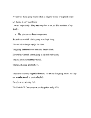 We can use these group nouns either as singular nouns or as plural nouns:
My family is very dear to me.
I have a large family. They are very dear to me. (= The members of my
family)
 The government is very unpopular.
Sometimes we think of the group as a single thing:
The audience always enjoys the show.
The group consists oftwo men and three women.
Sometimes we think of the group as several individuals;
The audience clapped their hands.
The largest group are the boys.
The names of many organizations and teams are also group nouns, but they
are usually plural in spokenEnglish:
Barcelona are winning 2-0.
The United Oil Company are putting prices up by 12%.
 