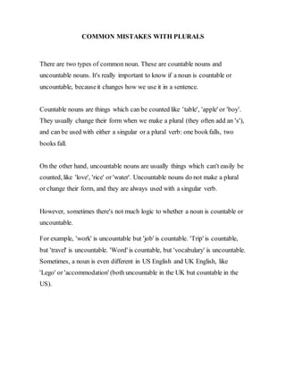 COMMON MISTAKES WITH PLURALS
There are two types of common noun. These are countable nouns and
uncountable nouns. It's really important to know if a noun is countable or
uncountable, becauseit changes how we use it in a sentence.
Countable nouns are things which can be counted like 'table', 'apple' or 'boy'.
They usually change their form when we make a plural (they often add an 's'),
and can be used with either a singular or a plural verb: one bookfalls, two
books fall.
On the other hand, uncountable nouns are usually things which can't easily be
counted, like 'love', 'rice' or 'water'. Uncountable nouns do not make a plural
or change their form, and they are always used with a singular verb.
However, sometimes there's not much logic to whether a noun is countable or
uncountable.
For example, 'work' is uncountable but 'job' is countable. 'Trip' is countable,
but 'travel' is uncountable. 'Word' is countable, but 'vocabulary' is uncountable.
Sometimes, a noun is even different in US English and UK English, like
'Lego' or 'accommodation' (both uncountable in the UK but countable in the
US).
 