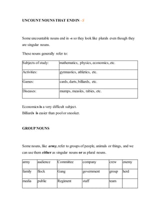 UNCOUNT NOUNS THAT END IN –S
Some uncountable nouns end in -s so they look like plurals even though they
are singular nouns.
These nouns generally refer to:
Subjects of study: mathematics, physics, economics, etc.
Activities: gymnastics, athletics, etc.
Games: cards, darts, billiards, etc.
Diseases: mumps, measles, rabies, etc.
Economics is a very difficult subject.
Billiards is easier than poolor snooker.
GROUP NOUNS
Some nouns, like army, refer to groups of people, animals or things, and we
can use them either as singular nouns or as plural nouns.
army audience Committee company crew enemy
family flock Gang government group herd
media public Regiment staff team
 