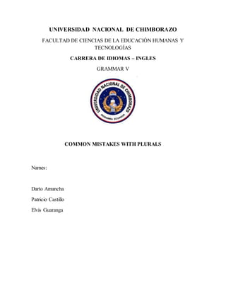 UNIVERSIDAD NACIONAL DE CHIMBORAZO
FACULTAD DE CIENCIAS DE LA EDUCACIÓN HUMANAS Y
TECNOLOGÍAS
CARRERA DE IDIOMAS – INGLES
GRAMMAR V
COMMON MISTAKES WITH PLURALS
Names:
Darío Amancha
Patricio Castillo
Elvis Guaranga
 