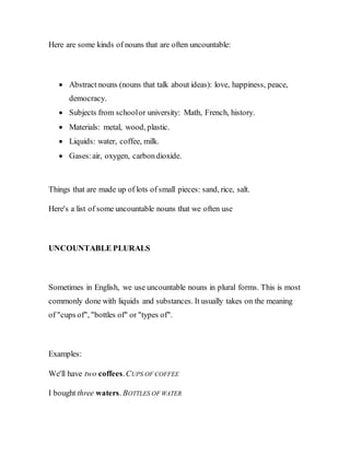 Here are some kinds of nouns that are often uncountable:
 Abstract nouns (nouns that talk about ideas): love, happiness, peace,
democracy.
 Subjects from schoolor university: Math, French, history.
 Materials: metal, wood, plastic.
 Liquids: water, coffee, milk.
 Gases:air, oxygen, carbondioxide.
Things that are made up of lots of small pieces: sand, rice, salt.
Here's a list of some uncountable nouns that we often use
UNCOUNTABLE PLURALS
Sometimes in English, we use uncountable nouns in plural forms. This is most
commonly done with liquids and substances. It usually takes on the meaning
of "cups of", "bottles of" or "types of".
Examples:
We'll have two coffees.CUPS OF COFFEE
I bought three waters. BOTTLES OF WATER
 