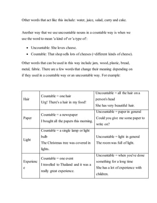 Other words that act like this include: water, juice, salad, curry and cake.
Another way that we use uncountable nouns in a countable way is when we
use the word to mean 'a kind of' or 'a type of':
 Uncountable: She loves cheese.
 Countable: That shop sells lots of cheeses (=different kinds of cheese).
Other words that can be used in this way include jam, wood, plastic, bread,
metal, fabric. There are a few words that change their meaning depending on
if they used in a countable way or an uncountable way. For example:
Hair
Countable = one hair
Urg! There's a hair in my food!
Uncountable = all the hair on a
person's head
She has very beautiful hair.
Paper
Countable = a newspaper
I bought all the papers this morning.
Uncountable = paper in general
Could you give me some paper to
write on?
Light
Countable = a single lamp or light
bulb
The Christmas tree was covered in
lights.
Uncountable = light in general
The room was full of light.
Experienc
e
Countable = one event
I travelled to Thailand and it was a
really great experience.
Uncountable = when you've done
something for a long time
She has a lot of experience with
children.
 