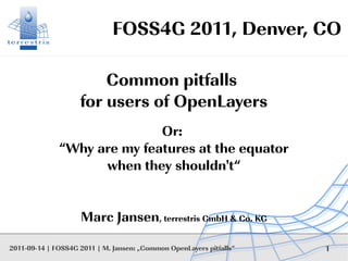 FOSS4G 2011, Denver, CO

                        Common pitfalls
                    for users of OpenLayers
                             Or:
              “Why are my features at the equator
                    when they shouldn't“


                    Marc Jansen, terrestris GmbH & Co. KG

2011-09-14 | FOSS4G 2011 | M. Jansen: „Common OpenLayers pitfalls“   1
 