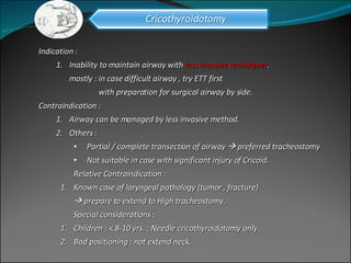 Indication :  Inability to maintain airway with  less invasive techniques . mostly : in case difficult airway , try ETT first    with preparation for surgical airway by side. Contraindication :  Airway can be managed by less invasive method. Others :  Partial / complete transection of airway    preferred tracheostomy Not suitable in case with significant injury of Cricoid.  Relative Contraindication :  Known case of laryngeal pathology (tumor , fracture)     prepare to extend to High tracheostomy. Special considerations : Children : < 8-10 yrs. : Needle cricothyroidotomy only. Bad positioning : not extend neck. 