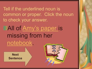 Tell if the underlined noun is
common or proper. Click the noun
to check your answer.
All of Amy’s paper is
missing from her
notebook.
Next
Sentence
 