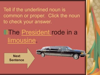 Tell if the underlined noun is
common or proper. Click the noun
to check your answer.
The President rode in a
limousine.
Next
Sentence
 