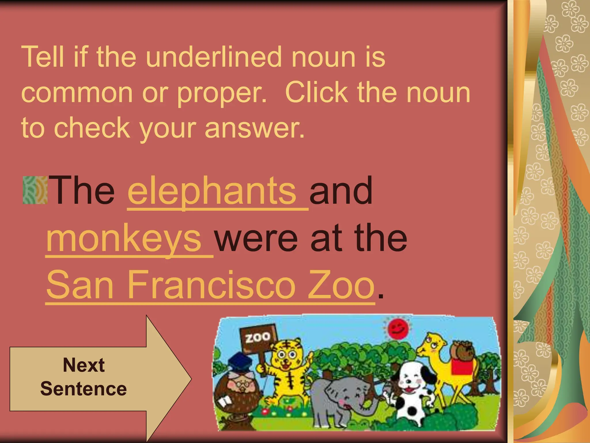 Tell if the underlined noun is
common or proper. Click the noun
to check your answer.
The elephants and
monkeys were at the
San Francisco Zoo.
Next
Sentence
 