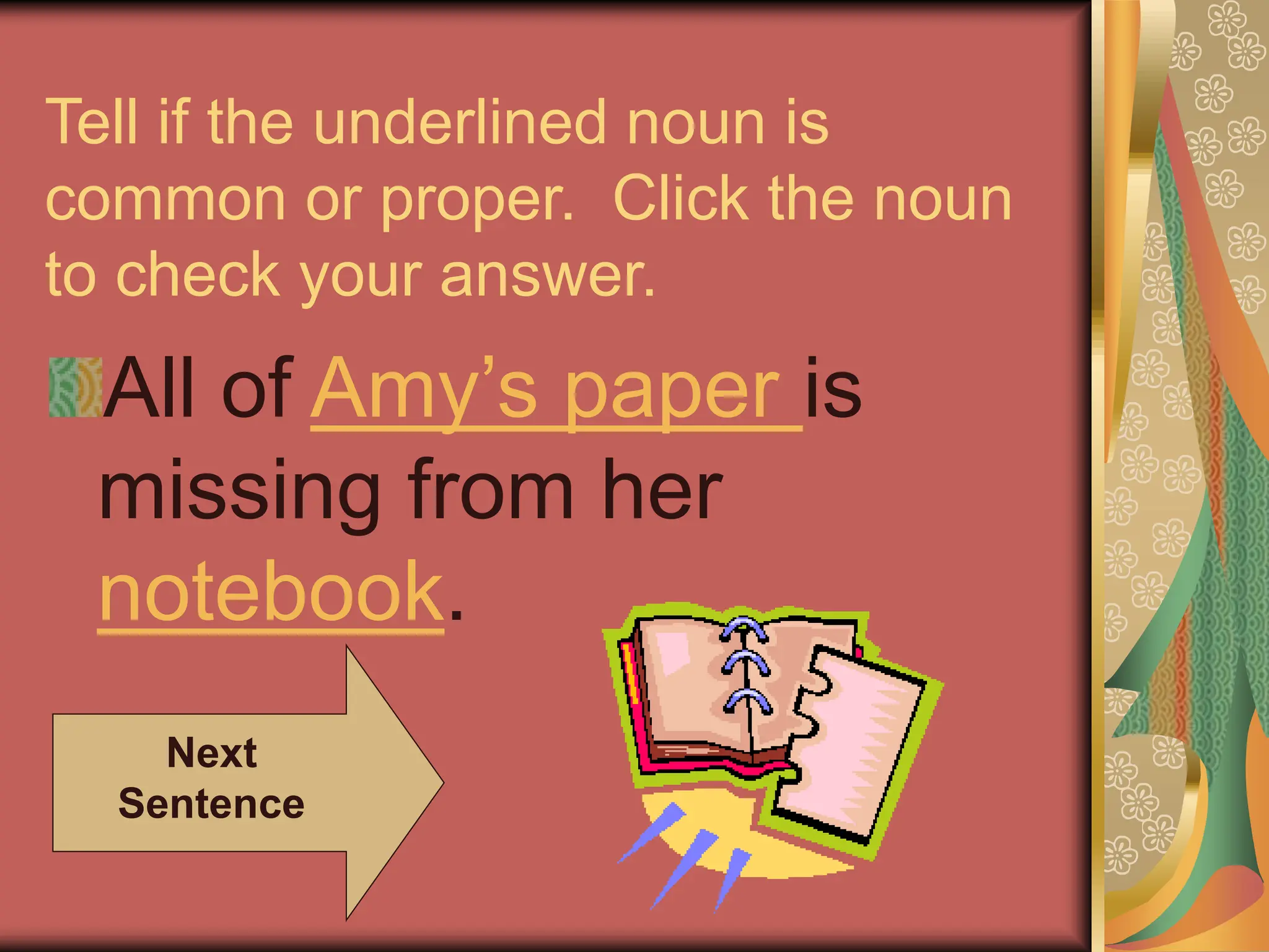 Tell if the underlined noun is
common or proper. Click the noun
to check your answer.
All of Amy’s paper is
missing from her
notebook.
Next
Sentence
 