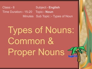 Types of Nouns:
Common &
Proper Nouns
Class:- 6 Subject:- English
Time Duration:- 15-20 Topic:- Noun
Minutes Sub Topic :- Types of Noun
 