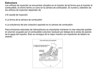 Estructura
Los orificios de inyección se encuentran situados en el inyector de tal forma que al inyectar el
combustible, el chorro forme un cono en la cámara de combustión. El numero y diámetro de
los orificios de inyección dependen de:
El caudal de inyección
La forma de la cámara de combustión
La turbulencia del aire (rotación) aspirado en la cámara de combustión.
Para emisiones reducidas de hidrocarburos es importante mantener lo mas reducido posible
el volumen ocupado por el combustible (volumen residual) por debajo de la arista de asiento
de la aguja del inyector. Esto se consigue de la mejor manera con inyectores de taladro en
asiento.
 