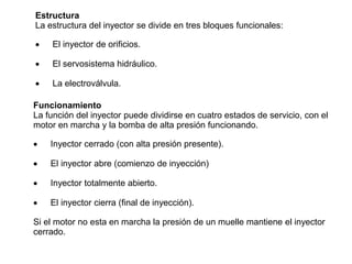 Estructura
La estructura del inyector se divide en tres bloques funcionales:
 El inyector de orificios.
 El servosistema hidráulico.
 La electroválvula.
Funcionamiento
La función del inyector puede dividirse en cuatro estados de servicio, con el
motor en marcha y la bomba de alta presión funcionando.
 Inyector cerrado (con alta presión presente).
 El inyector abre (comienzo de inyección)
 Inyector totalmente abierto.
 El inyector cierra (final de inyección).
Si el motor no esta en marcha la presión de un muelle mantiene el inyector
cerrado.
 