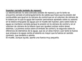 Inyector cerrado (estado de reposo):
La electroválvula no esta activada (estado de reposo) y por lo tanto se
encuentra cerrado el estrangulamiento de salida que hace que la presión del
combustible sea igual en la cámara de control que en el volumen de cámara de
la tobera por lo que la aguja del inyector permanece apretado sobre su asiento
en la tobera empujada (la aguja) por el muelle del inyector, pero sobre todo la
aguja se mantiene cerrada porque la presión en la cámara de control y en el
volumen de cámara de la tobera (que son iguales) actúan sobre áreas
distintas. La primera actúa sobre el émbolo de control y la segunda sobre la
diferencia de diámetros de la aguja, que es un área menor y por tanto la fuerza
que empuja a la aguja contra el asiento es mayor que la fuerza en sentido
contrario, que tendería a abrirla.
El muelle, aunque ayuda, aporta una fuerza muy pequeña.
 