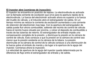 El inyector abre (comienzo de inyección):
El inyector se encuentra en posición de reposo. La electroválvula es activada
con la llamada corriente de excitación que sirve para la apertura rápida de la
electroválvula. La fuerza del electroimán activado ahora es superior a la fuerza
del muelle de válvula, y el inducido abre el estrangulador de salida. En un
tiempo mínimo se reduce la corriente de excitación aumentada a una corriente
de retención del electroimán mas baja. Con la apertura del estrangulador de
salida puede fluir ahora combustible, saliendo del recinto de control de válvula
hacia el recinto hueco situado por encima, y volver al deposito de combustible a
través de las tuberías de retorno. El estrangulador de entrada impide una
compensación completa de la presión, y disminuye la presión en la cámara de
control de válvula. Esto conduce a que la presión en la cámara de control sea
menor que la presión existente en la cámara de la tobera. La presión
disminuida en la cámara de control de la válvula conduce a una disminución de
la fuerza sobre el émbolo de mando y da lugar a la apertura de la aguja del
inyector. Comienza ahora la inyección.
La velocidad de apertura de la aguja del inyector queda determinada por la
diferencia de flujo entre el estrangulador de entrada y de salida.
 