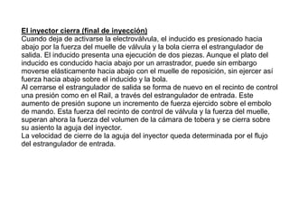 El inyector cierra (final de inyección)
Cuando deja de activarse la electroválvula, el inducido es presionado hacia
abajo por la fuerza del muelle de válvula y la bola cierra el estrangulador de
salida. El inducido presenta una ejecución de dos piezas. Aunque el plato del
inducido es conducido hacia abajo por un arrastrador, puede sin embargo
moverse elásticamente hacia abajo con el muelle de reposición, sin ejercer así
fuerza hacia abajo sobre el inducido y la bola.
Al cerrarse el estrangulador de salida se forma de nuevo en el recinto de control
una presión como en el Rail, a través del estrangulador de entrada. Este
aumento de presión supone un incremento de fuerza ejercido sobre el embolo
de mando. Esta fuerza del recinto de control de válvula y la fuerza del muelle,
superan ahora la fuerza del volumen de la cámara de tobera y se cierra sobre
su asiento la aguja del inyector.
La velocidad de cierre de la aguja del inyector queda determinada por el flujo
del estrangulador de entrada.
 