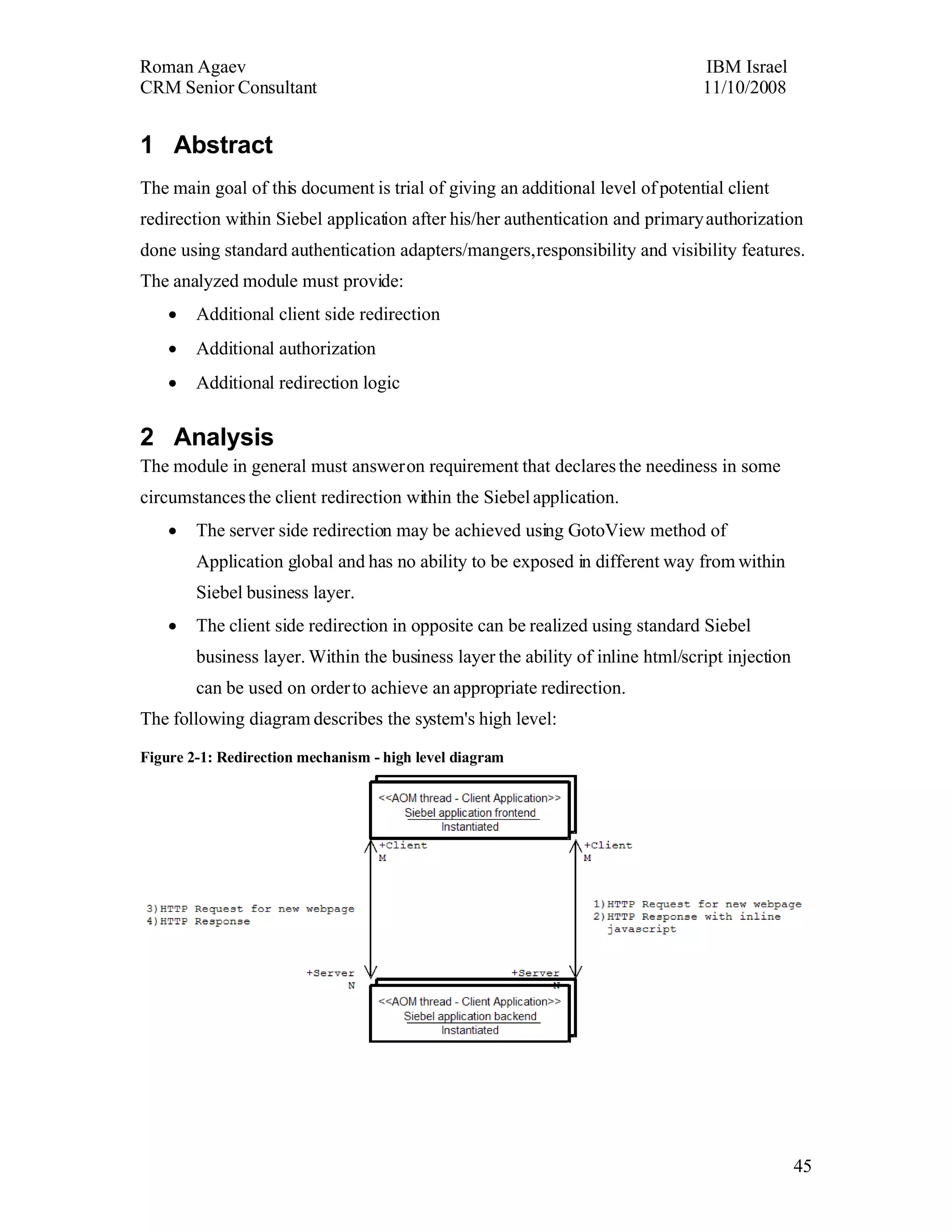 1Abstract
The main goal of this document is trial of giving an additional level of potential client
redirection within Siebel application after his/her authentication and primary
authorization done using standard authentication adapters/mangers, responsibility and
visibility features.
The analyzed module must provide:
    •Additional client side redirection
    •Additional authorization
    •Additional redirection logic


2Analysis
The module in general must answer on requirement that declares the neediness in some
circumstances the client redirection within the Siebel application.
    •The server side redirection may be achieved using GotoView method of Application
        global and has no ability to be exposed in different way from within Siebel
        business layer.
    •The client side redirection in opposite can be realized using standard Siebel business
        layer. Within the business layer the ability of inline html/script injection can be
        used on order to achieve an appropriate redirection.
The following diagram describes the system's high level:

Figure 2-1: Redirection mechanism - high level diagram
 
