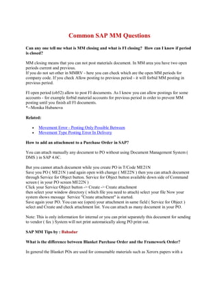 Common SAP MM Questions
Can any one tell me what is MM closing and what is FI closing? How can I know if period
is closed?
MM closing means that you can not post materials document. In MM area you have two open
periods current and previous.
If you do not set other in MMRV - here you can check which are the open MM periods for
company code. If you check Allow posting to previous period - it will forbid MM posting in
previous period.
FI open period (ob52) allow to post FI documents. As I know you can allow postings for some
accounts - for example forbid material accounts for previous period in order to prevent MM
posting until you finish all FI documents.
*--Monika Hubanova
Related:
 Movement Error - Posting Only Possible Between
 Movement Type Posting Error In Delivery
How to add an attachment to a Purchase Order in SAP?
You can attach manually any document to PO without using Document Management System (
DMS ) in SAP 4.6C.
But you cannot attach document while you create PO in T/Code ME21N
Save you PO ( ME21N ) and again open with change ( ME22N ) then you can attach document
through Service for Object button. Service for Object button available down side of Command
screen ( in your PO screen ME22N )
Click your Service Object button -> Create -> Create attachment
then select your window directory ( which file you need to attach) select your file Now your
system shows message Service "Create attachment" is started.
Save again your PO. You can see (open) your attachment in same field ( Service for Object )
select and Create and check attachment list. You can attach as many document in your PO.
Note: This is only information for internal or you can print separately this document for sending
to vendor ( fax ) System will not print automatically along PO print out.
SAP MM Tips by : Bahadur
What is the difference between Blanket Purchase Order and the Framework Order?
In general the Blanket POs are used for consumable materials such as Xerorx papers with a
 