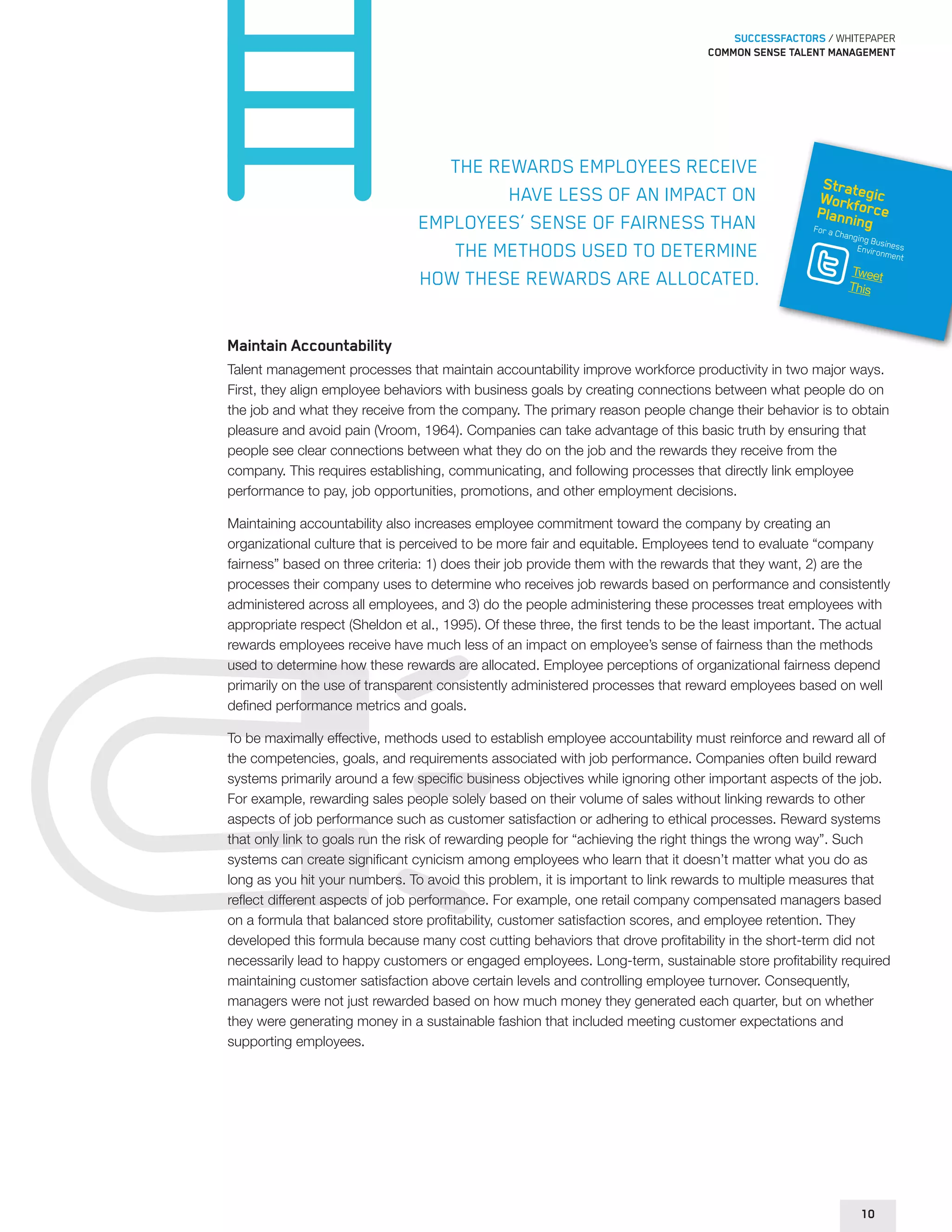 SUCCESSFACTORS / WHITEPAPER 
Common sense talent management 
The rewards employees receive 
have less of an impact on 
employees’ sense of fairness than 
the methods used to determine 
how these rewards are allocated. 
Strategic 
Workforce 
Planning 
For a Changing Business 
Environment 
Tweet 
This 
Maintain Accountability 
Talent management processes that maintain accountability improve workforce productivity in two major ways. 
First, they align employee behaviors with business goals by creating connections between what people do on 
the job and what they receive from the company. The primary reason people change their behavior is to obtain 
pleasure and avoid pain (Vroom, 1964). Companies can take advantage of this basic truth by ensuring that 
people see clear connections between what they do on the job and the rewards they receive from the 
company. This requires establishing, communicating, and following processes that directly link employee 
performance to pay, job opportunities, promotions, and other employment decisions. 
Maintaining accountability also increases employee commitment toward the company by creating an 
organizational culture that is perceived to be more fair and equitable. Employees tend to evaluate “company 
fairness” based on three criteria: 1) does their job provide them with the rewards that they want, 2) are the 
processes their company uses to determine who receives job rewards based on performance and consistently 
administered across all employees, and 3) do the people administering these processes treat employees with 
appropriate respect (Sheldon et al., 1995). Of these three, the first tends to be the least important. The actual 
rewards employees receive have much less of an impact on employee’s sense of fairness than the methods 
used to determine how these rewards are allocated. Employee perceptions of organizational fairness depend 
primarily on the use of transparent consistently administered processes that reward employees based on well 
defined performance metrics and goals. 
To be maximally effective, methods used to establish employee accountability must reinforce and reward all of 
the competencies, goals, and requirements associated with job performance. Companies often build reward 
systems primarily around a few specific business objectives while ignoring other important aspects of the job. 
For example, rewarding sales people solely based on their volume of sales without linking rewards to other 
aspects of job performance such as customer satisfaction or adhering to ethical processes. Reward systems 
that only link to goals run the risk of rewarding people for “achieving the right things the wrong way”. Such 
systems can create significant cynicism among employees who learn that it doesn’t matter what you do as 
long as you hit your numbers. To avoid this problem, it is important to link rewards to multiple measures that 
reflect different aspects of job performance. For example, one retail company compensated managers based 
on a formula that balanced store profitability, customer satisfaction scores, and employee retention. They 
developed this formula because many cost cutting behaviors that drove profitability in the short-term did not 
necessarily lead to happy customers or engaged employees. Long-term, sustainable store profitability required 
maintaining customer satisfaction above certain levels and controlling employee turnover. Consequently, 
managers were not just rewarded based on how much money they generated each quarter, but on whether 
they were generating money in a sustainable fashion that included meeting customer expectations and 
supporting employees. 
10 
 