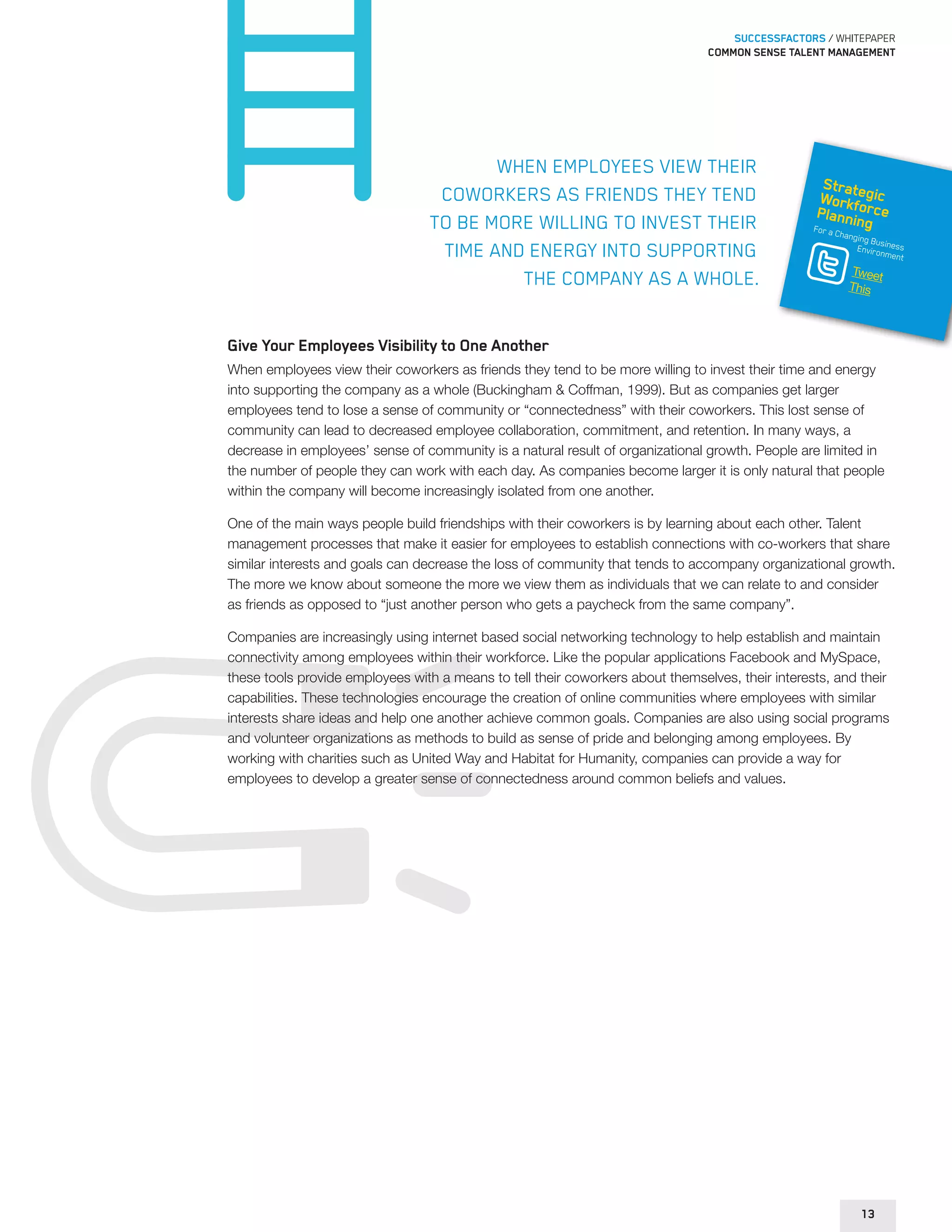 SUCCESSFACTORS / WHITEPAPER 
Common sense talent management 
When employees view their 
coworkers as friends they tend 
to be more willing to invest their 
time and energy into supporting 
the company as a whole. 
Strategic 
Workforce 
Planning 
For a Changing Business 
Environment 
Tweet 
This 
Give Your Employees Visibility to One Another 
When employees view their coworkers as friends they tend to be more willing to invest their time and energy 
into supporting the company as a whole (Buckingham & Coffman, 1999). But as companies get larger 
employees tend to lose a sense of community or “connectedness” with their coworkers. This lost sense of 
community can lead to decreased employee collaboration, commitment, and retention. In many ways, a 
decrease in employees’ sense of community is a natural result of organizational growth. People are limited in 
the number of people they can work with each day. As companies become larger it is only natural that people 
within the company will become increasingly isolated from one another. 
One of the main ways people build friendships with their coworkers is by learning about each other. Talent 
management processes that make it easier for employees to establish connections with co-workers that share 
similar interests and goals can decrease the loss of community that tends to accompany organizational growth. 
The more we know about someone the more we view them as individuals that we can relate to and consider 
as friends as opposed to “just another person who gets a paycheck from the same company”. 
Companies are increasingly using internet based social networking technology to help establish and maintain 
connectivity among employees within their workforce. Like the popular applications Facebook and MySpace, 
these tools provide employees with a means to tell their coworkers about themselves, their interests, and their 
capabilities. These technologies encourage the creation of online communities where employees with similar 
interests share ideas and help one another achieve common goals. Companies are also using social programs 
and volunteer organizations as methods to build as sense of pride and belonging among employees. By 
working with charities such as United Way and Habitat for Humanity, companies can provide a way for 
employees to develop a greater sense of connectedness around common beliefs and values. 
13 
 