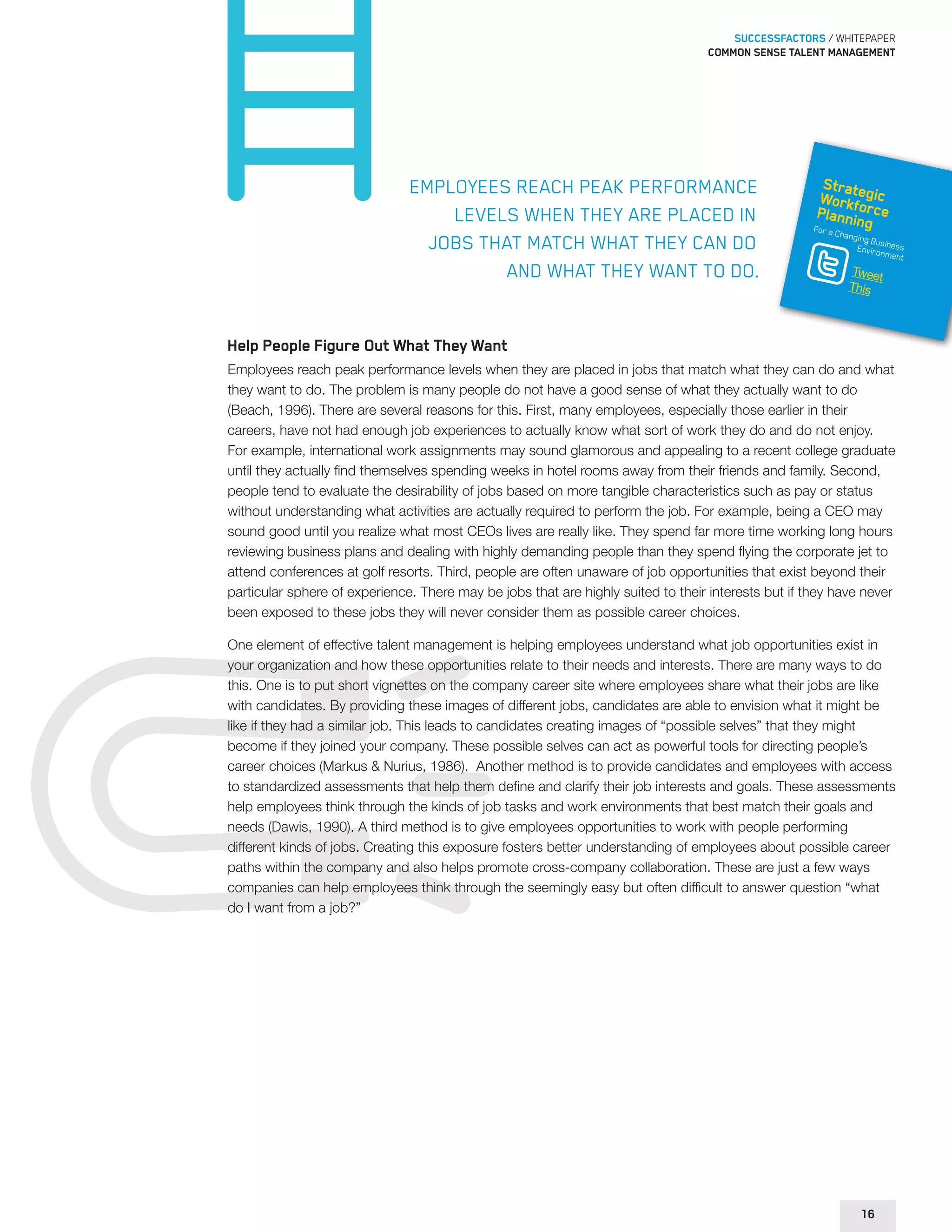 SUCCESSFACTORS / WHITEPAPER 
Common sense talent management 
Employees reach peak performance 
levels when they are placed in 
jobs that match what they can do 
and what they want to do. 
Strategic 
Workforce 
Planning 
For a Changing Business 
Environment 
Tweet 
This 
Help People Figure Out What They Want 
Employees reach peak performance levels when they are placed in jobs that match what they can do and what 
they want to do. The problem is many people do not have a good sense of what they actually want to do 
(Beach, 1996). There are several reasons for this. First, many employees, especially those earlier in their 
careers, have not had enough job experiences to actually know what sort of work they do and do not enjoy. 
For example, international work assignments may sound glamorous and appealing to a recent college graduate 
until they actually find themselves spending weeks in hotel rooms away from their friends and family. Second, 
people tend to evaluate the desirability of jobs based on more tangible characteristics such as pay or status 
without understanding what activities are actually required to perform the job. For example, being a CEO may 
sound good until you realize what most CEOs lives are really like. They spend far more time working long hours 
reviewing business plans and dealing with highly demanding people than they spend flying the corporate jet to 
attend conferences at golf resorts. Third, people are often unaware of job opportunities that exist beyond their 
particular sphere of experience. There may be jobs that are highly suited to their interests but if they have never 
been exposed to these jobs they will never consider them as possible career choices. 
One element of effective talent management is helping employees understand what job opportunities exist in 
your organization and how these opportunities relate to their needs and interests. There are many ways to do 
this. One is to put short vignettes on the company career site where employees share what their jobs are like 
with candidates. By providing these images of different jobs, candidates are able to envision what it might be 
like if they had a similar job. This leads to candidates creating images of “possible selves” that they might 
become if they joined your company. These possible selves can act as powerful tools for directing people’s 
career choices (Markus & Nurius, 1986). Another method is to provide candidates and employees with access 
to standardized assessments that help them define and clarify their job interests and goals. These assessments 
help employees think through the kinds of job tasks and work environments that best match their goals and 
needs (Dawis, 1990). A third method is to give employees opportunities to work with people performing 
different kinds of jobs. Creating this exposure fosters better understanding of employees about possible career 
paths within the company and also helps promote cross-company collaboration. These are just a few ways 
companies can help employees think through the seemingly easy but often difficult to answer question “what 
do I want from a job?” 
16 
 