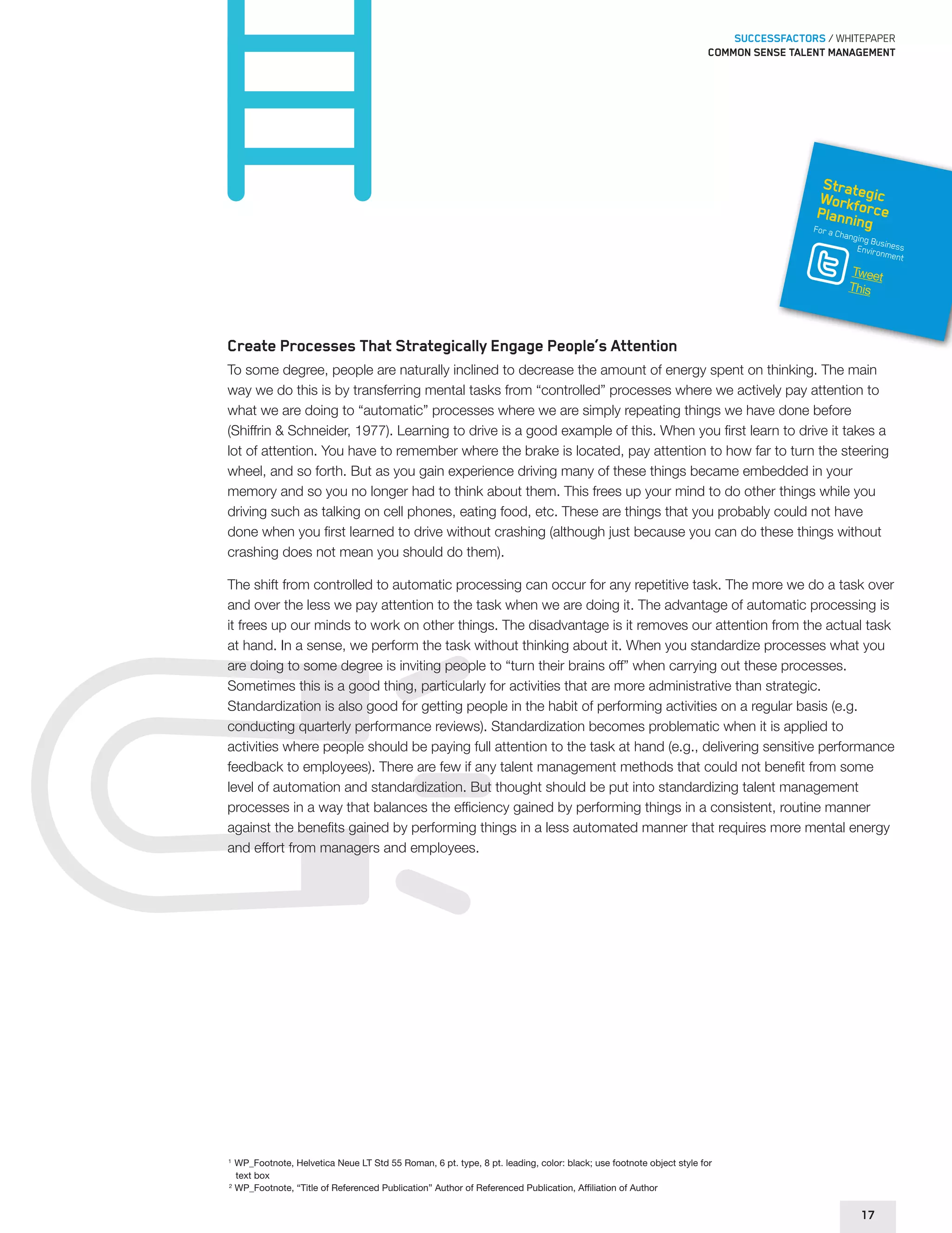 SUCCESSFACTORS / WHITEPAPER 
Common sense talent management 
Strategic 
Workforce 
Planning 
For a Changing Business 
Environment 
Tweet 
This 
Create Processes That Strategically Engage People’s Attention 
To some degree, people are naturally inclined to decrease the amount of energy spent on thinking. The main 
way we do this is by transferring mental tasks from “controlled” processes where we actively pay attention to 
what we are doing to “automatic” processes where we are simply repeating things we have done before 
(Shiffrin & Schneider, 1977). Learning to drive is a good example of this. When you first learn to drive it takes a 
lot of attention. You have to remember where the brake is located, pay attention to how far to turn the steering 
wheel, and so forth. But as you gain experience driving many of these things became embedded in your 
memory and so you no longer had to think about them. This frees up your mind to do other things while you 
driving such as talking on cell phones, eating food, etc. These are things that you probably could not have 
done when you first learned to drive without crashing (although just because you can do these things without 
crashing does not mean you should do them). 
The shift from controlled to automatic processing can occur for any repetitive task. The more we do a task over 
and over the less we pay attention to the task when we are doing it. The advantage of automatic processing is 
it frees up our minds to work on other things. The disadvantage is it removes our attention from the actual task 
at hand. In a sense, we perform the task without thinking about it. When you standardize processes what you 
are doing to some degree is inviting people to “turn their brains off” when carrying out these processes. 
Sometimes this is a good thing, particularly for activities that are more administrative than strategic. 
Standardization is also good for getting people in the habit of performing activities on a regular basis (e.g. 
conducting quarterly performance reviews). Standardization becomes problematic when it is applied to 
activities where people should be paying full attention to the task at hand (e.g., delivering sensitive performance 
feedback to employees). There are few if any talent management methods that could not benefit from some 
level of automation and standardization. But thought should be put into standardizing talent management 
processes in a way that balances the efficiency gained by performing things in a consistent, routine manner 
against the benefits gained by performing things in a less automated manner that requires more mental energy 
and effort from managers and employees. 
1 WP_Footnote, Helvetica Neue LT Std 55 Roman, 6 pt. type, 8 pt. leading, color: black; use footnote object style for 
text box 
2 WP_Footnote, “Title of Referenced Publication” Author of Referenced Publication, Affiliation of Author 
17 
 