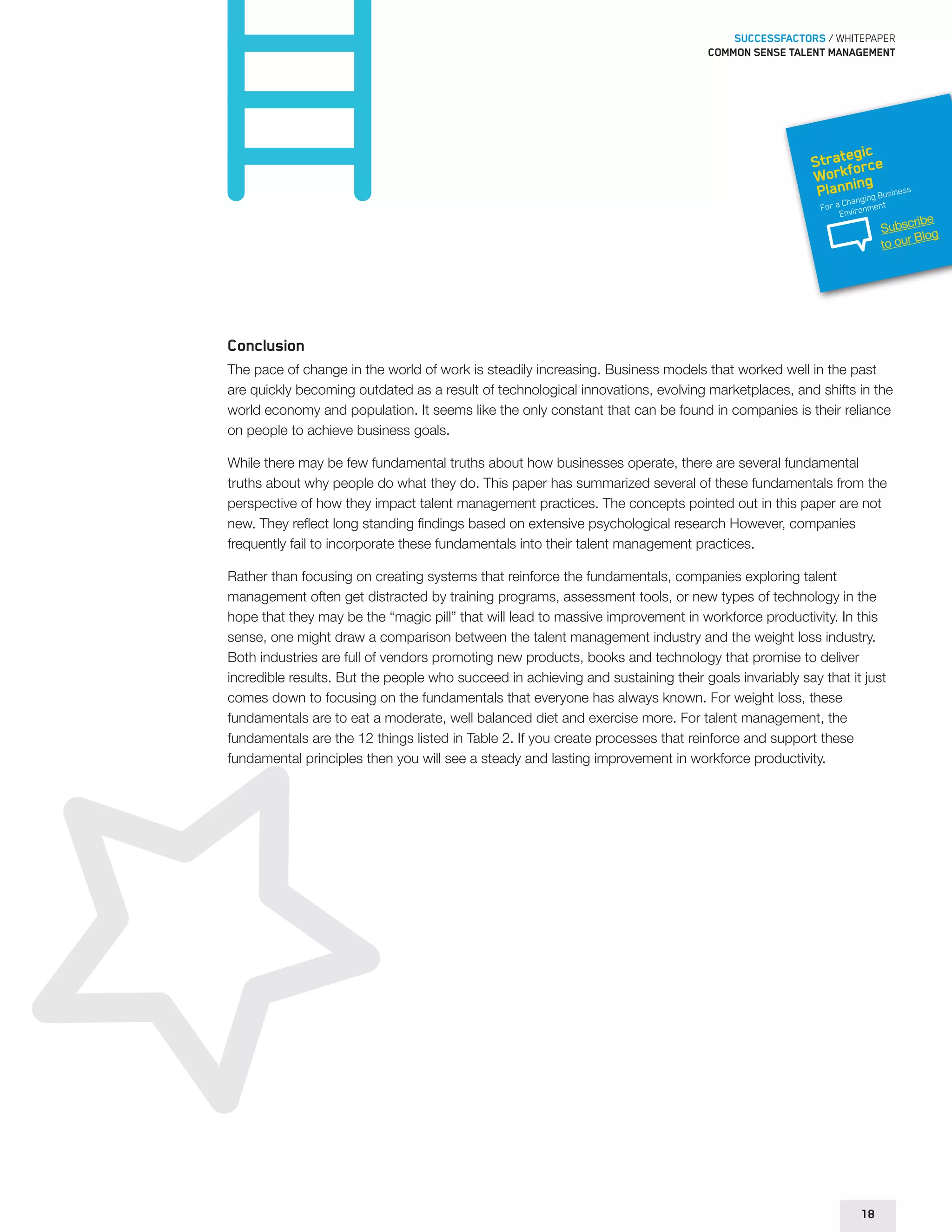 SUCCESSFACTORS / WHITEPAPER 
Common sense talent management 
Strategic 
Workforce 
Planning 
For a Changing Business 
Environment 
Conclusion 
The pace of change in the world of work is steadily increasing. Business models that worked well in the past 
are quickly becoming outdated as a result of technological innovations, evolving marketplaces, and shifts in the 
world economy and population. It seems like the only constant that can be found in companies is their reliance 
on people to achieve business goals. 
While there may be few fundamental truths about how businesses operate, there are several fundamental 
truths about why people do what they do. This paper has summarized several of these fundamentals from the 
perspective of how they impact talent management practices. The concepts pointed out in this paper are not 
new. They reflect long standing findings based on extensive psychological research However, companies 
frequently fail to incorporate these fundamentals into their talent management practices. 
Rather than focusing on creating systems that reinforce the fundamentals, companies exploring talent 
management often get distracted by training programs, assessment tools, or new types of technology in the 
hope that they may be the “magic pill” that will lead to massive improvement in workforce productivity. In this 
sense, one might draw a comparison between the talent management industry and the weight loss industry. 
Both industries are full of vendors promoting new products, books and technology that promise to deliver 
incredible results. But the people who succeed in achieving and sustaining their goals invariably say that it just 
comes down to focusing on the fundamentals that everyone has always known. For weight loss, these 
fundamentals are to eat a moderate, well balanced diet and exercise more. For talent management, the 
fundamentals are the 12 things listed in Table 2. If you create processes that reinforce and support these 
fundamental principles then you will see a steady and lasting improvement in workforce productivity. 
18 
Subscribe 
to our Blog 
 