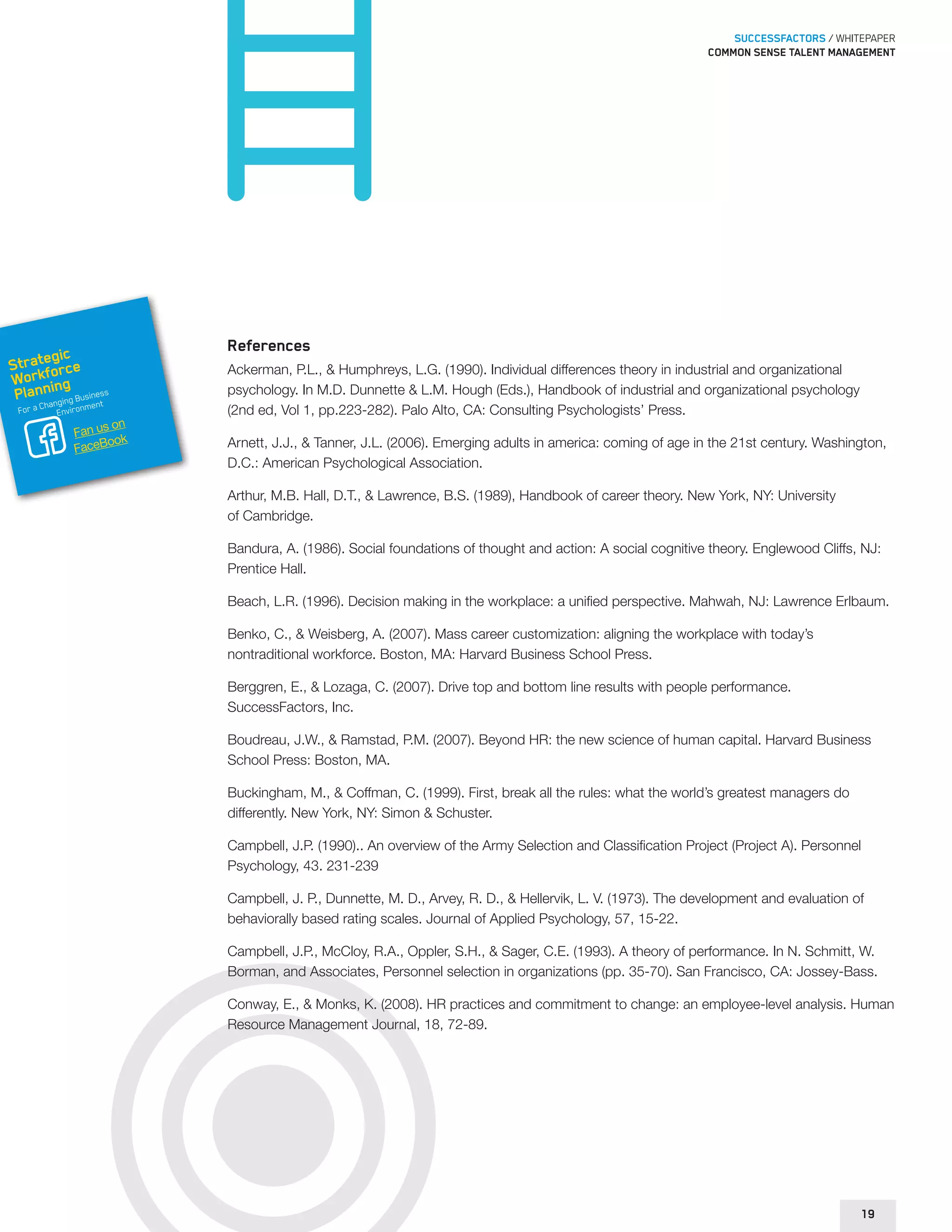 SUCCESSFACTORS / WHITEPAPER 
Common sense talent management 
References 
Ackerman, P.L., & Humphreys, L.G. (1990). Individual differences theory in industrial and organizational 
psychology. In M.D. Dunnette & L.M. Hough (Eds.), Handbook of industrial and organizational psychology 
(2nd ed, Vol 1, pp.223-282). Palo Alto, CA: Consulting Psychologists’ Press. 
Arnett, J.J., & Tanner, J.L. (2006). Emerging adults in america: coming of age in the 21st century. Washington, 
D.C.: American Psychological Association. 
Arthur, M.B. Hall, D.T., & Lawrence, B.S. (1989), Handbook of career theory. New York, NY: University 
of Cambridge. 
Bandura, A. (1986). Social foundations of thought and action: A social cognitive theory. Englewood Cliffs, NJ: 
Prentice Hall. 
Beach, L.R. (1996). Decision making in the workplace: a unified perspective. Mahwah, NJ: Lawrence Erlbaum. 
Benko, C., & Weisberg, A. (2007). Mass career customization: aligning the workplace with today’s 
nontraditional workforce. Boston, MA: Harvard Business School Press. 
Berggren, E., & Lozaga, C. (2007). Drive top and bottom line results with people performance. 
SuccessFactors, Inc. 
Boudreau, J.W., & Ramstad, P.M. (2007). Beyond HR: the new science of human capital. Harvard Business 
School Press: Boston, MA. 
Buckingham, M., & Coffman, C. (1999). First, break all the rules: what the world’s greatest managers do 
differently. New York, NY: Simon & Schuster. 
Campbell, J.P. (1990).. An overview of the Army Selection and Classification Project (Project A). Personnel 
Psychology, 43. 231-239 
Campbell, J. P., Dunnette, M. D., Arvey, R. D., & Hellervik, L. V. (1973). The development and evaluation of 
behaviorally based rating scales. Journal of Applied Psychology, 57, 15-22. 
Campbell, J.P., McCloy, R.A., Oppler, S.H., & Sager, C.E. (1993). A theory of performance. In N. Schmitt, W. 
Borman, and Associates, Personnel selection in organizations (pp. 35-70). San Francisco, CA: Jossey-Bass. 
Conway, E., & Monks, K. (2008). HR practices and commitment to change: an employee-level analysis. Human 
Resource Management Journal, 18, 72-89. 
19 
Strategic 
Workforce 
Planning 
For a Changing Business 
Environment 
Fan us on 
FaceBook 
 
