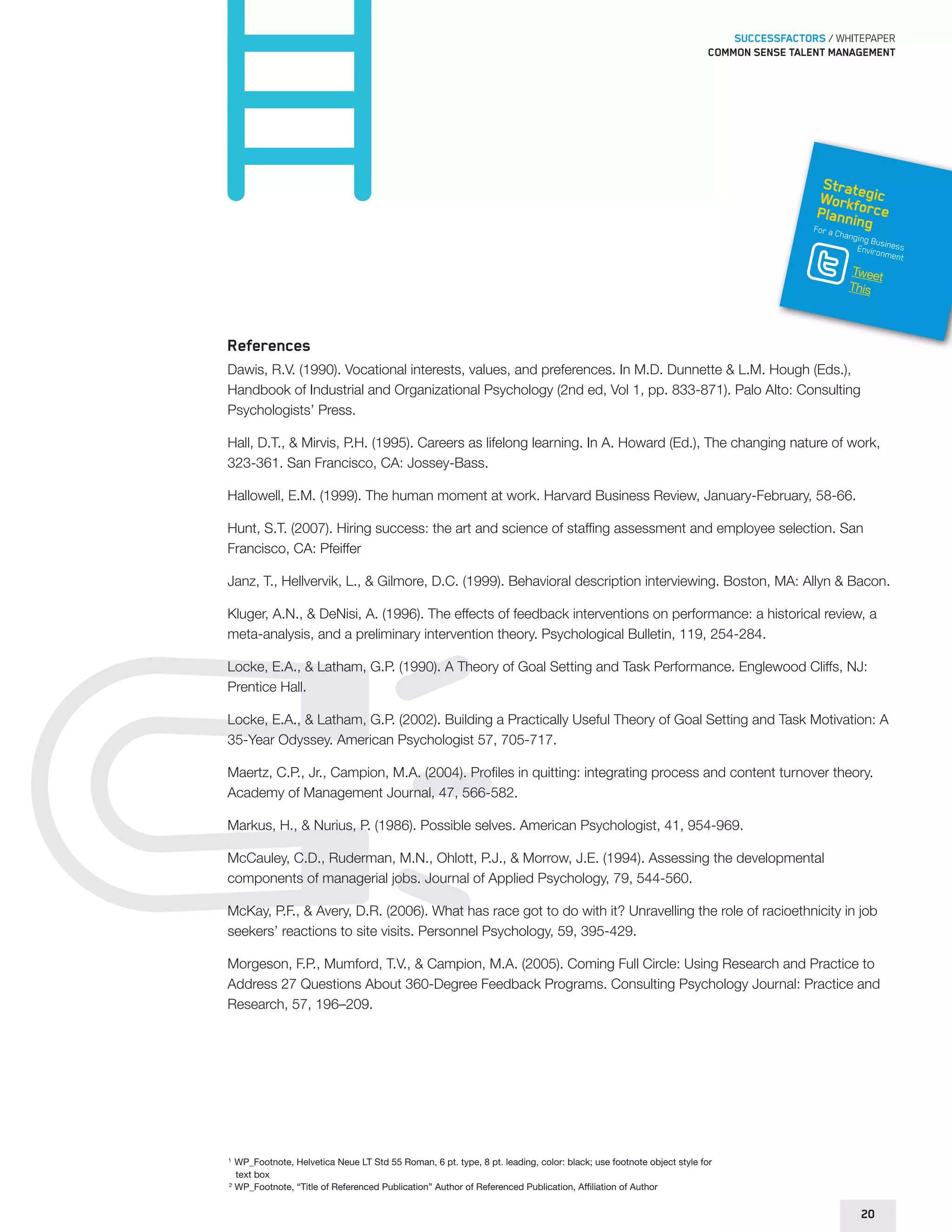 SUCCESSFACTORS / WHITEPAPER 
Common sense talent management 
Strategic 
Workforce 
Planning 
For a Changing Business 
Environment 
Tweet 
This 
References 
Dawis, R.V. (1990). Vocational interests, values, and preferences. In M.D. Dunnette & L.M. Hough (Eds.), 
Handbook of Industrial and Organizational Psychology (2nd ed, Vol 1, pp. 833-871). Palo Alto: Consulting 
Psychologists’ Press. 
Hall, D.T., & Mirvis, P.H. (1995). Careers as lifelong learning. In A. Howard (Ed.), The changing nature of work, 
323-361. San Francisco, CA: Jossey-Bass. 
Hallowell, E.M. (1999). The human moment at work. Harvard Business Review, January-February, 58-66. 
Hunt, S.T. (2007). Hiring success: the art and science of staffing assessment and employee selection. San 
Francisco, CA: Pfeiffer 
Janz, T., Hellvervik, L., & Gilmore, D.C. (1999). Behavioral description interviewing. Boston, MA: Allyn & Bacon. 
Kluger, A.N., & DeNisi, A. (1996). The effects of feedback interventions on performance: a historical review, a 
meta-analysis, and a preliminary intervention theory. Psychological Bulletin, 119, 254-284. 
Locke, E.A., & Latham, G.P. (1990). A Theory of Goal Setting and Task Performance. Englewood Cliffs, NJ: 
Prentice Hall. 
Locke, E.A., & Latham, G.P. (2002). Building a Practically Useful Theory of Goal Setting and Task Motivation: A 
35-Year Odyssey. American Psychologist 57, 705-717. 
Maertz, C.P., Jr., Campion, M.A. (2004). Profiles in quitting: integrating process and content turnover theory. 
Academy of Management Journal, 47, 566-582. 
Markus, H., & Nurius, P. (1986). Possible selves. American Psychologist, 41, 954-969. 
McCauley, C.D., Ruderman, M.N., Ohlott, P.J., & Morrow, J.E. (1994). Assessing the developmental 
components of managerial jobs. Journal of Applied Psychology, 79, 544-560. 
McKay, P.F., & Avery, D.R. (2006). What has race got to do with it? Unravelling the role of racioethnicity in job 
seekers’ reactions to site visits. Personnel Psychology, 59, 395-429. 
Morgeson, F.P., Mumford, T.V., & Campion, M.A. (2005). Coming Full Circle: Using Research and Practice to 
Address 27 Questions About 360-Degree Feedback Programs. Consulting Psychology Journal: Practice and 
Research, 57, 196–209. 
1 WP_Footnote, Helvetica Neue LT Std 55 Roman, 6 pt. type, 8 pt. leading, color: black; use footnote object style for 
text box 
2 WP_Footnote, “Title of Referenced Publication” Author of Referenced Publication, Affiliation of Author 
20 
 