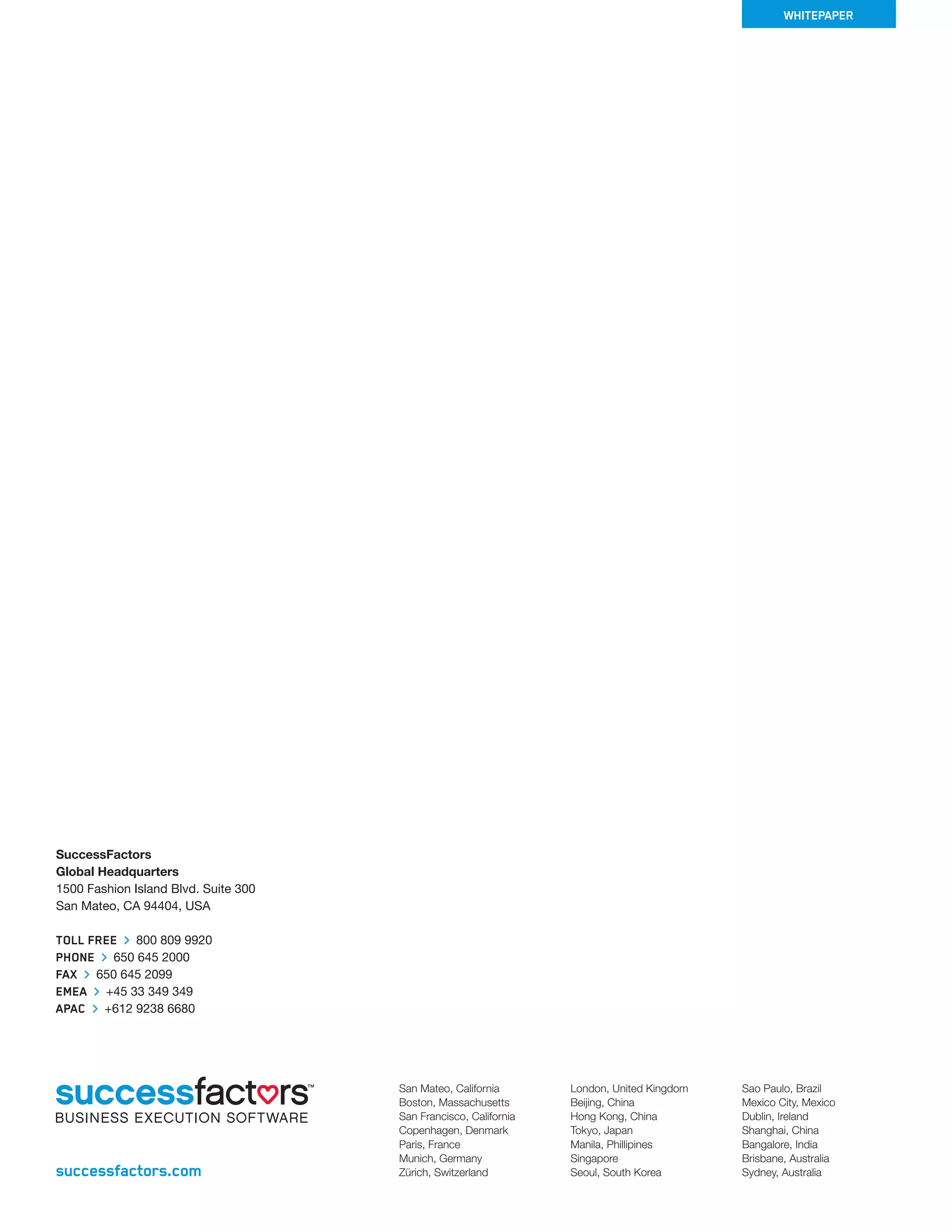 SuccessFactors 
Global Headquarters 
1500 Fashion Island Blvd. Suite 300 
San Mateo, CA 94404, USA 
TOL FREE 800 809 9920 
PHONE 650 645 2000 
FAX 650 645 2099 
EMEA +45 33 349 349 
APAC +612 9238 6680 
successfactors.com 
San Mateo, California 
Boston, Massachusetts 
San Francisco, California 
Copenhagen, Denmark 
Paris, France 
Munich, Germany 
Zürich, Switzerland 
London, United Kingdom 
Beijing, China 
Hong Kong, China 
Tokyo, Japan 
Manila, Phillipines 
Singapore 
Seoul, South Korea 
WHITEPAPER 
Sao Paulo, Brazil 
Mexico City, Mexico 
Dublin, Ireland 
Shanghai, China 
Bangalore, India 
Brisbane, Australia 
Sydney, Australia 

