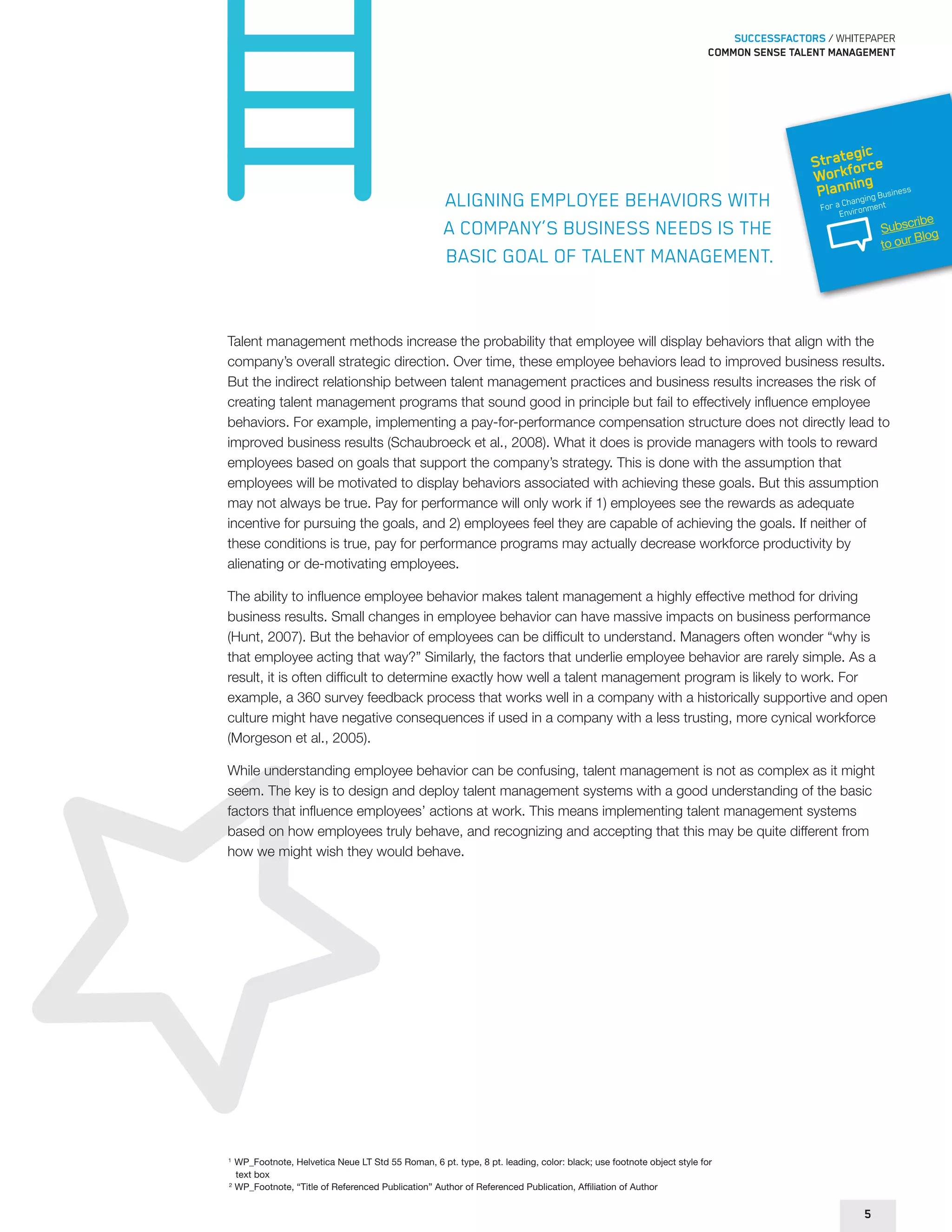 SUCCESSFACTORS / WHITEPAPER 
Common sense talent management 
Aligning employee behaviors with 
a company’s business needs is the 
basic goal of talent management. 
Strategic 
Workforce 
Planning 
For a Changing Business 
Environment 
Talent management methods increase the probability that employee will display behaviors that align with the 
company’s overall strategic direction. Over time, these employee behaviors lead to improved business results. 
But the indirect relationship between talent management practices and business results increases the risk of 
creating talent management programs that sound good in principle but fail to effectively influence employee 
behaviors. For example, implementing a pay-for-performance compensation structure does not directly lead to 
improved business results (Schaubroeck et al., 2008). What it does is provide managers with tools to reward 
employees based on goals that support the company’s strategy. This is done with the assumption that 
employees will be motivated to display behaviors associated with achieving these goals. But this assumption 
may not always be true. Pay for performance will only work if 1) employees see the rewards as adequate 
incentive for pursuing the goals, and 2) employees feel they are capable of achieving the goals. If neither of 
these conditions is true, pay for performance programs may actually decrease workforce productivity by 
alienating or de-motivating employees. 
The ability to influence employee behavior makes talent management a highly effective method for driving 
business results. Small changes in employee behavior can have massive impacts on business performance 
(Hunt, 2007). But the behavior of employees can be difficult to understand. Managers often wonder “why is 
that employee acting that way?” Similarly, the factors that underlie employee behavior are rarely simple. As a 
result, it is often difficult to determine exactly how well a talent management program is likely to work. For 
example, a 360 survey feedback process that works well in a company with a historically supportive and open 
culture might have negative consequences if used in a company with a less trusting, more cynical workforce 
(Morgeson et al., 2005). 
While understanding employee behavior can be confusing, talent management is not as complex as it might 
seem. The key is to design and deploy talent management systems with a good understanding of the basic 
factors that influence employees’ actions at work. This means implementing talent management systems 
based on how employees truly behave, and recognizing and accepting that this may be quite different from 
how we might wish they would behave. 
1 WP_Footnote, Helvetica Neue LT Std 55 Roman, 6 pt. type, 8 pt. leading, color: black; use footnote object style for 
text box 
2 WP_Footnote, “Title of Referenced Publication” Author of Referenced Publication, Affiliation of Author 
5 
Subscribe 
to our Blog 
 