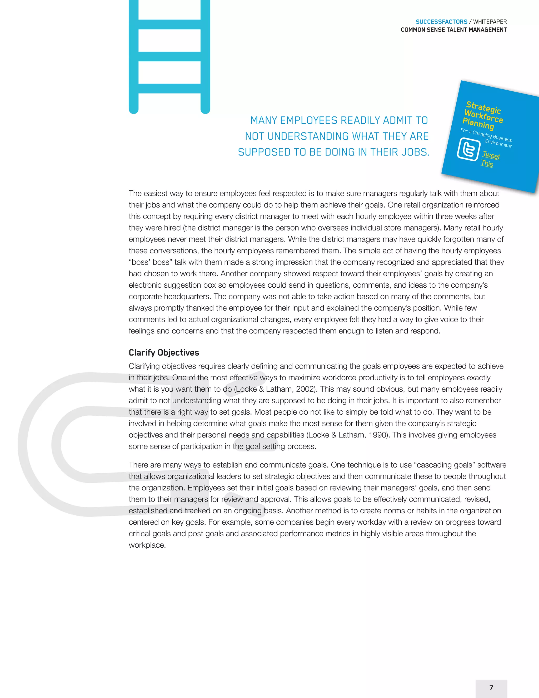 SUCCESSFACTORS / WHITEPAPER 
Common sense talent management 
Many employees readily admit to 
not understanding what they are 
supposed to be doing in their jobs. 
Strategic 
Workforce 
Planning 
For a Changing Business 
Environment 
Tweet 
This 
The easiest way to ensure employees feel respected is to make sure managers regularly talk with them about 
their jobs and what the company could do to help them achieve their goals. One retail organization reinforced 
this concept by requiring every district manager to meet with each hourly employee within three weeks after 
they were hired (the district manager is the person who oversees individual store managers). Many retail hourly 
employees never meet their district managers. While the district managers may have quickly forgotten many of 
these conversations, the hourly employees remembered them. The simple act of having the hourly employees 
“boss’ boss” talk with them made a strong impression that the company recognized and appreciated that they 
had chosen to work there. Another company showed respect toward their employees’ goals by creating an 
electronic suggestion box so employees could send in questions, comments, and ideas to the company’s 
corporate headquarters. The company was not able to take action based on many of the comments, but 
always promptly thanked the employee for their input and explained the company’s position. While few 
comments led to actual organizational changes, every employee felt they had a way to give voice to their 
feelings and concerns and that the company respected them enough to listen and respond. 
Clarify Objectives 
Clarifying objectives requires clearly defining and communicating the goals employees are expected to achieve 
in their jobs. One of the most effective ways to maximize workforce productivity is to tell employees exactly 
what it is you want them to do (Locke & Latham, 2002). This may sound obvious, but many employees readily 
admit to not understanding what they are supposed to be doing in their jobs. It is important to also remember 
that there is a right way to set goals. Most people do not like to simply be told what to do. They want to be 
involved in helping determine what goals make the most sense for them given the company’s strategic 
objectives and their personal needs and capabilities (Locke & Latham, 1990). This involves giving employees 
some sense of participation in the goal setting process. 
There are many ways to establish and communicate goals. One technique is to use “cascading goals” software 
that allows organizational leaders to set strategic objectives and then communicate these to people throughout 
the organization. Employees set their initial goals based on reviewing their managers’ goals, and then send 
them to their managers for review and approval. This allows goals to be effectively communicated, revised, 
established and tracked on an ongoing basis. Another method is to create norms or habits in the organization 
centered on key goals. For example, some companies begin every workday with a review on progress toward 
critical goals and post goals and associated performance metrics in highly visible areas throughout the 
workplace. 
7 
 