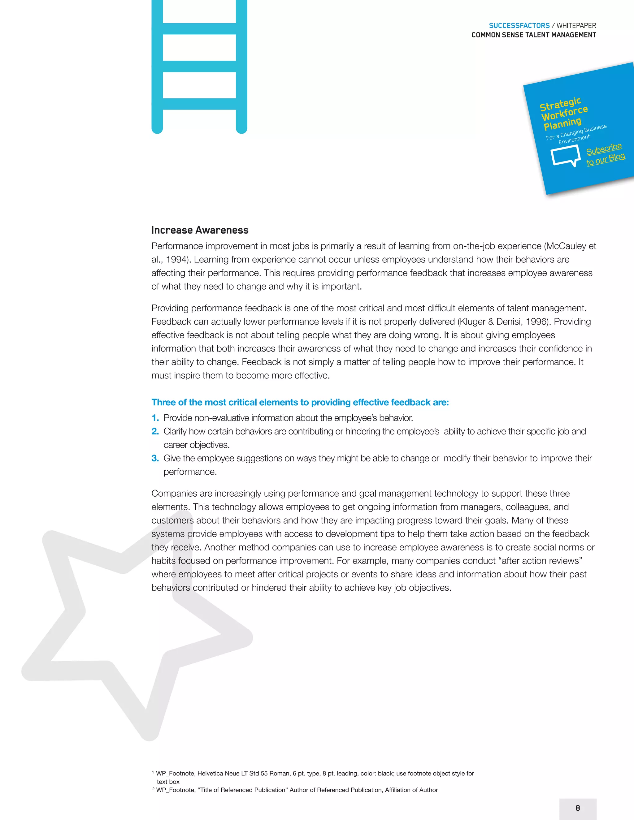SUCCESSFACTORS / WHITEPAPER 
Common sense talent management 
Strategic 
Workforce 
Planning 
For a Changing Business 
Environment 
Increase Awareness 
Performance improvement in most jobs is primarily a result of learning from on-the-job experience (McCauley et 
al., 1994). Learning from experience cannot occur unless employees understand how their behaviors are 
affecting their performance. This requires providing performance feedback that increases employee awareness 
of what they need to change and why it is important. 
Providing performance feedback is one of the most critical and most difficult elements of talent management. 
Feedback can actually lower performance levels if it is not properly delivered (Kluger & Denisi, 1996). Providing 
effective feedback is not about telling people what they are doing wrong. It is about giving employees 
information that both increases their awareness of what they need to change and increases their confidence in 
their ability to change. Feedback is not simply a matter of telling people how to improve their performance. It 
must inspire them to become more effective. 
Three of the most critical elements to providing effective feedback are: 
1. Provide non-evaluative information about the employee’s behavior. 
2. Clarify how certain behaviors are contributing or hindering the employee’s ability to achieve their specific job and 
career objectives. 
3. Give the employee suggestions on ways they might be able to change or modify their behavior to improve their 
performance. 
Companies are increasingly using performance and goal management technology to support these three 
elements. This technology allows employees to get ongoing information from managers, colleagues, and 
customers about their behaviors and how they are impacting progress toward their goals. Many of these 
systems provide employees with access to development tips to help them take action based on the feedback 
they receive. Another method companies can use to increase employee awareness is to create social norms or 
habits focused on performance improvement. For example, many companies conduct “after action reviews” 
where employees to meet after critical projects or events to share ideas and information about how their past 
behaviors contributed or hindered their ability to achieve key job objectives. 
1 WP_Footnote, Helvetica Neue LT Std 55 Roman, 6 pt. type, 8 pt. leading, color: black; use footnote object style for 
text box 
2 WP_Footnote, “Title of Referenced Publication” Author of Referenced Publication, Affiliation of Author 
8 
Subscribe 
to our Blog 
 