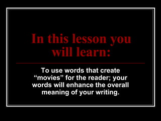 In this lesson you will learn: To use words that create “movies” for the reader; your words will enhance the overall meaning of your writing. 
