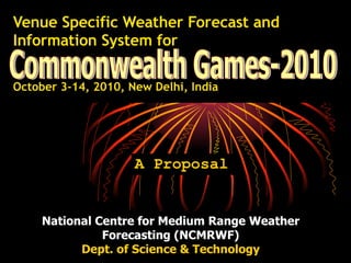 Venue Specific Weather Forecast and Information System for   October 3-14, 2010, New Delhi, India   A Proposal Commonwealth Games-2010 National Centre for Medium Range Weather Forecasting (NCMRWF) Dept. of Science & Technology 