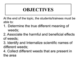 OBJECTIVES
At the end of the topic, the students/trainees must be
able to:
1. Determine the true different meaning of
weeds;
2. Associate the harmful and beneficial effects
of weeds;
3. Identify and Internalize scientific names of
different weeds;
4. Collect different weeds that are present in
the area
 