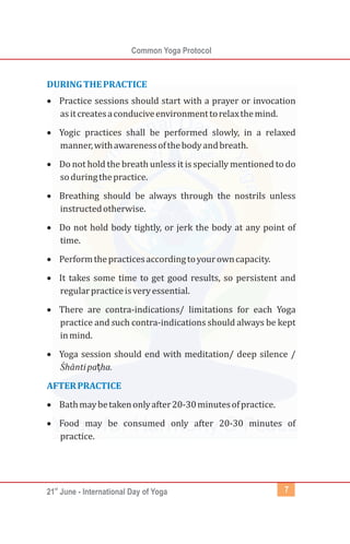 st
21 June - International Day of Yoga
Common Yoga Protocol
7
DURINGTHEPRACTICE
AFTERPRACTICE
·
Practice sessions should start with a prayer or invocation
asitcreatesaconduciveenvironmenttorelaxthemind.
·
Yogic practices shall be performed slowly, in a relaxed
manner,withawarenessofthebodyandbreath.
·
Do not hold the breath unless it is specially mentioned to do
soduringthepractice.
·
Breathing should be always through the nostrils unless
instructedotherwise.
·
Do not hold body tightly, or jerk the body at any point of
time.
·
Performthepracticesaccordingtoyourowncapacity.
·
It takes some time to get good results, so persistent and
regularpracticeisveryessential.
·
There are contra-indications/ limitations for each Yoga
practice and such contra-indications should always be kept
inmind.
·
Yoga session should end with meditation/ deep silence /
Śhāntipaṭha.
·
Bathmaybetakenonlyafter20-30minutesofpractice.
·
Food may be consumed only after 20-30 minutes of
practice.
 