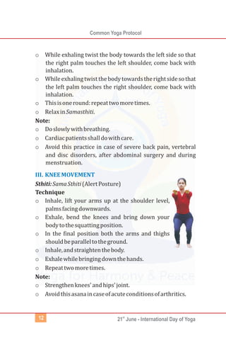 Common Yoga Protocol
st
21 June - International Day of Yoga
12
o While exhaling twist the body towards the left side so that
the right palm touches the left shoulder, come back with
inhalation.
o Whileexhalingtwistthebodytowardstherightsidesothat
the left palm touches the right shoulder, come back with
inhalation.
o Thisisoneround:repeattwomoretimes.
o RelaxinSamasthiti.
Note:
o Doslowlywithbreathing.
o Cardiacpatientsshalldowithcare.
o Avoid this practice in case of severe back pain, vertebral
and disc disorders, after abdominal surgery and during
menstruation.
Sthiti:SamaSthiti(AlertPosture)
Technique
o Inhale, lift your arms up at the shoulder level,
palmsfacingdownwards.
o Exhale, bend the knees and bring down your
bodytothesquattingposition.
o In the final position both the arms and thighs
shouldbeparalleltotheground.
o Inhale,andstraightenthebody.
o Exhalewhilebringingdownthehands.
o Repeattwomoretimes.
Note:
o Strengthenknees'andhips'joint.
o Avoidthisasanaincaseofacuteconditionsofarthritics.
III. KNEEMOVEMENT
 