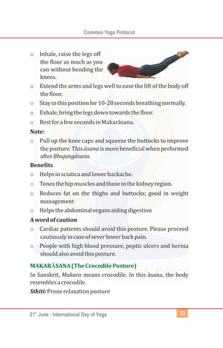 st
21 June - International Day of Yoga
Common Yoga Protocol
23
o Inhale, raise the legs off
the floor as much as you
can without bending the
knees.
o Extend the arms and legs well to ease the lift of the body off
thefloor.
o Stayinthispositionfor10-20secondsbreathingnormally.
o Exhale,bringthelegsdowntowardsthefloor.
o RestforafewsecondsinMakarāsana.
Note:
o Pull up the knee caps and squeeze the buttocks to improve
the posture. This āsana is more beneficial when performed
afterBhujangāsana
Benefits
o Helpsinsciaticaandlowerbackache.
o Tonesthehipmusclesandthoseinthekidneyregion.
o Reduces fat on the thighs and buttocks; good in weight
management
o Helpstheabdominalorgansaidingdigestion
Awordofcaution
o Cardiac patients should avoid this posture. Please proceed
cautiouslyincaseofseverlowerbackpain.
o People with high blood pressure, peptic ulcers and hernia
shouldalsoavoidthisposture.
In Sanskrit, Makara means crocodile. In this āsana, the body
resemblesacrocodile.
Sthiti:Pronerelaxationposture
MAKAR SANA(TheCrocodilePosture)
Ā
 