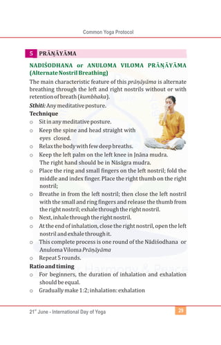 st
21 June - International Day of Yoga
Common Yoga Protocol
29
5 PRĀNĀ
̣ YĀMA
The main characteristic feature of this prānā
̣ yāma is alternate
breathing through the left and right nostrils without or with
retentionofbreath(kumbhaka).
Sthiti:Anymeditativeposture.
Technique
o Sitinanymeditativeposture.
o Keep the spine and head straight with
eyes closed.
o Relaxthebodywithfewdeepbreaths.
o Keep the left palm on the left knee in Jnāna mudra.
The right hand should be in Nāsāgra mudra.
o Place the ring and small fingers on the left nostril; fold the
middle and index finger. Place the right thumb on the right
nostril;
o Breathe in from the left nostril; then close the left nostril
with the small and ring fingers and release the thumb from
therightnostril;exhalethroughtherightnostril.
o Next,inhalethroughtherightnostril.
o At the end of inhalation, close the rightnostril, open the left
nostrilandexhalethroughit.
o This complete process is one round of the Nādiśodhana or
AnulomaVilomaPrānā
̣ yāma
o Repeat5rounds.
Ratioandtiming
o For beginners, the duration of inhalation and exhalation
shouldbeequal.
o Graduallymake1:2;inhalation:exhalation
NADIŚODHANA or ANULOMA VILOMA PR ṆĀYĀMA
(AlternateNostrilBreathing)
Ā
 