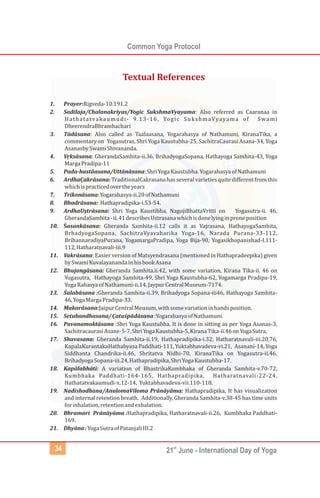 Common Yoga Protocol
st
21 June - International Day of Yoga
34
1. Prayer:Rigveda-10.191.2
2. Sadilaja/Chalanakriyas/Yogic SukshmaVyayama: Also referred as Caaranaa in
Hathatatvakaumudi- 9.13-16, Yogic SukshmaVyayama of Swami
DheerendraBhramhachari
3. Tād sana: Also called as Taalaasana, Yogarahasya of Nathamuni, KiranaTika, a
commentary on Yogasutras, Shri Yoga Kaustubha-25, SachitraCaurasi Asana-34, Yoga
AsanasbySwamiShivananda.
4. Vrk
̣ sāsana: GherandaSamhita-ii.36, BrihadyogaSopana, Hathayoga Samhita-43, Yoga
MargaPradipa-11
5. Pada-hastāasana/Uttānāsana:ShriYogaKaustubha.YogarahasyaofNathamuni
6. ArdhaCa
̣ krāsana: TraditionalCakrasana has several varieties quitedifferent from this
whichispracticedovertheyears
7. Trikonāsana:Yogarahasya-ii.20ofNathamuni
8. Bhadrāsana: Hathapradipika-i.53-54.
9. ArdhaUst
̣ rāsana: Shri Yoga Kaustibha, NagojiBhattaVritti on Yogasutra-ii. 46,
GherandaSamhita-ii.41describesUstrasanawhichisdonelyinginproneposition
10. Śasankāsana: Gheranda Samhita-ii.12 calls it as Vajrasana, HathayogaSamhita,
BrhadyogaSopana, SachitraVyavaharika Yoga-16, Narada Purana-33-112,
BrihannaradiyaPurana, YogamargaPradipa, Yoga Bija-90, Yogasikhopanishad-I.111-
112,Hatharatnavali-iii.9
11. Vakrāsana: Easier version of Matsyendrasana (mentioned in Hathapradeepika) given
bySwamiKuvalayanandainhisbookAsana
12. Bhujangāsana: Gheranda Samhita.ii.42, with some variation, Kirana Tika-ii. 46 on
Yogasutra, Hathayoga Samhita-49, Shri Yoga Kaustubha-62, Yogamarga Pradipa-19,
YogaRahasyaofNathamuni-ii.14,JaypurCentralMuseum-7174.
13. Śalabāsana :Gheranda Samhita-ii.39, Brihadyoga Sopana-iii46, Hathayoga Samhita-
46,YogaMargaPradipa-33.
14. Makarāsana:JaipurCentralMeusum,withsomevariationinhandsposition.
15. Setubandhasana/Ca
̣ tuśpādāsana:YogarahasyaofNathamuni.
16. Pavanamuktāsana :Shri Yoga Kaustubha. It is done in sitting as per Yoga Asanas-3,
SachitracaurasiAsane-5-7,ShriYogaKaustubha-5,KiranaTika-ii.46onYogaSutra,
17. Shavasana: Gheranda Samhita-ii.19, Hathapradipika-i.32, Hatharatnavali-iii.20,76,
KapalaKurantakaHathabyasa Paddhati-111, Yuktabhavadeva-vi.21, Asanani-14, Yoga
Siddhanta Chandrika-ii.46, Shritatva Nidhi-70, KiranaTika on Yogasutra-ii.46,
BrihadyogaSopana-iii.24,Hathapradipika,ShriYogaKaustubha-17.
18. Kapālabhāti: A variation of BhastrikaKumbhaka of Gheranda Samhita-v.70-72,
Kumbhaka Paddhati-164-165, Hathapradipika, Hatharatnavali-22-24,
Hathatatvakaumudi-x.12-14, Yuktabhavadeva-vii.110-118.
19. Nadishodhana/AnulomaViloma Prānāyāma: Hathapradipika, It has visualization
and internal retention breath. Additionally, Gheranda Samhita-v.38-45 has time units
forinhalation,retentionandexhalation.
20. Bhramari Prānāyāma :Hathapradipika, Hatharatnavali-ii.26, Kumbhaka Paddhati-
169.
21. Dhyāna:YogaSutraofPatanjaliIII.2
ā
Textual References
 