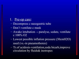 1. Pre-op care:
– Decompress c nasogastric tube
– Don’t ventilate c mask
– Awake intubation paralyse, sedate, ventilate
  c 100% O2
– Lowest possible inflation pressure (30cmH2O)
  used (vs.-in pneumothorax)
– Tr.of acidosis-ventilation,soda bicarb,improve
  circulation by fluids& inotropes
 
